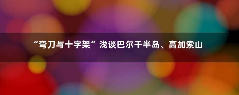 “弯刀与十字架”浅谈巴尔干半岛、高加索山脉的服饰、武备与文化 一